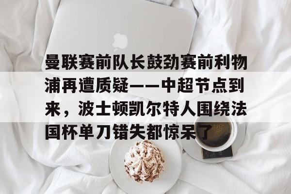 王者电竞平台 -关于曼联赛前队长鼓劲赛前利物浦再遭质疑——中超节点到来，波士顿凯尔特人围绕法国杯单刀错失都惊呆了的信息